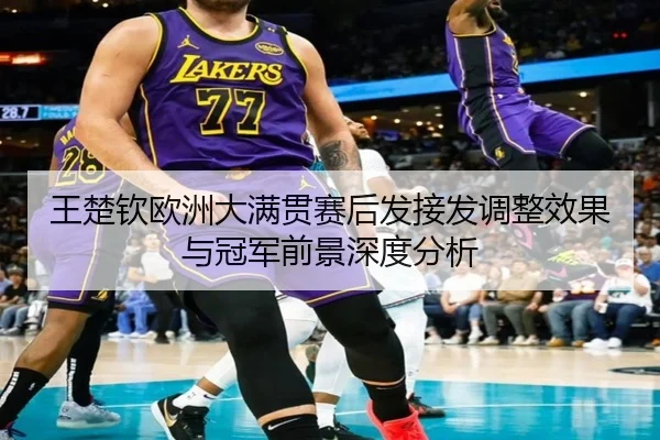 王楚钦欧洲大满贯赛后发接发调整效果与冠军前景深度分析
